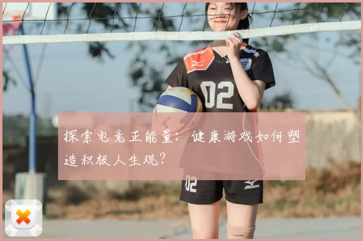 探索电竞正能量：健康游戏如何塑造积极人生观？