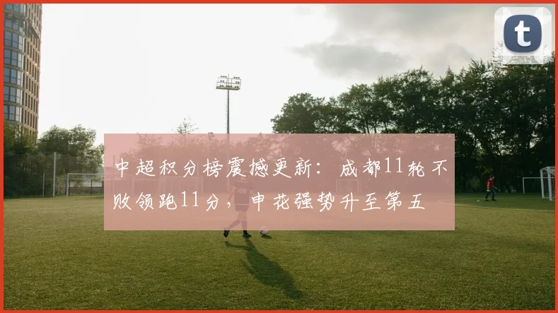 中超积分榜震撼更新：成都11轮不败领跑11分，申花强势升至第五