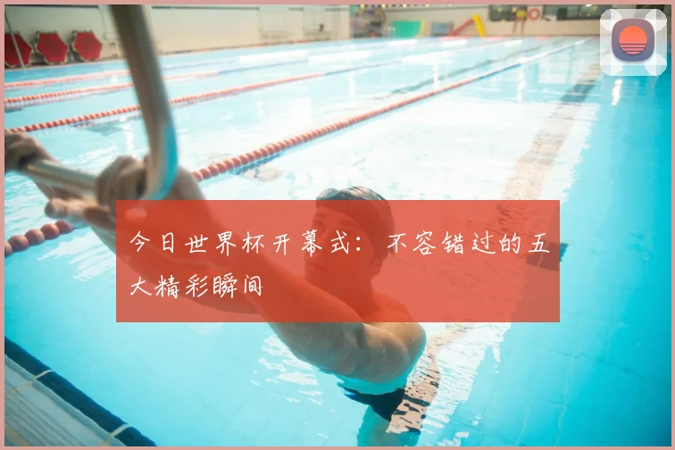 今日世界杯开幕式:不容错过的五大精彩瞬间
