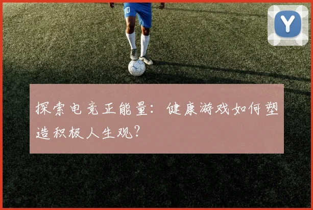 探索电竞正能量：健康游戏如何塑造积极人生观？