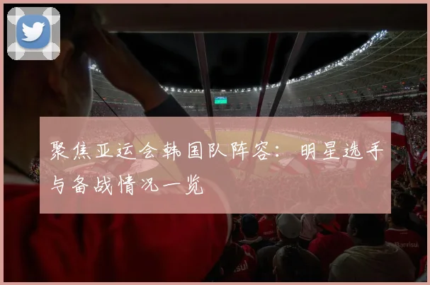 聚焦亚运会韩国队阵容：明星选手与备战情况一览