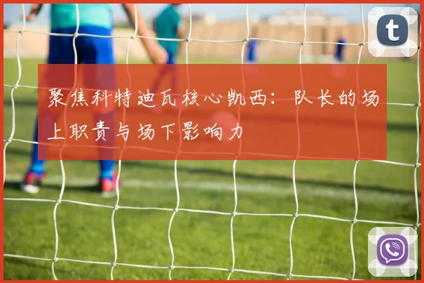 聚焦科特迪瓦核心凯西:队长的场上职责与场下影响力