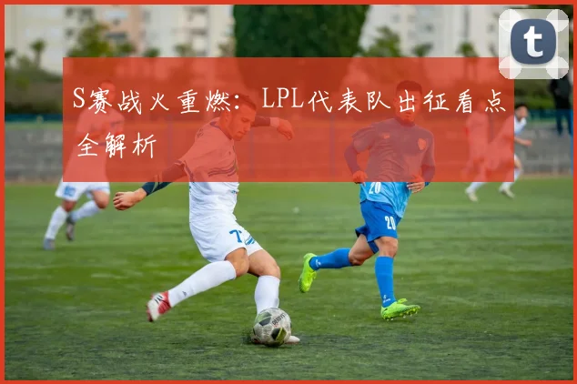 S赛战火重燃：LPL代表队出征看点全解析