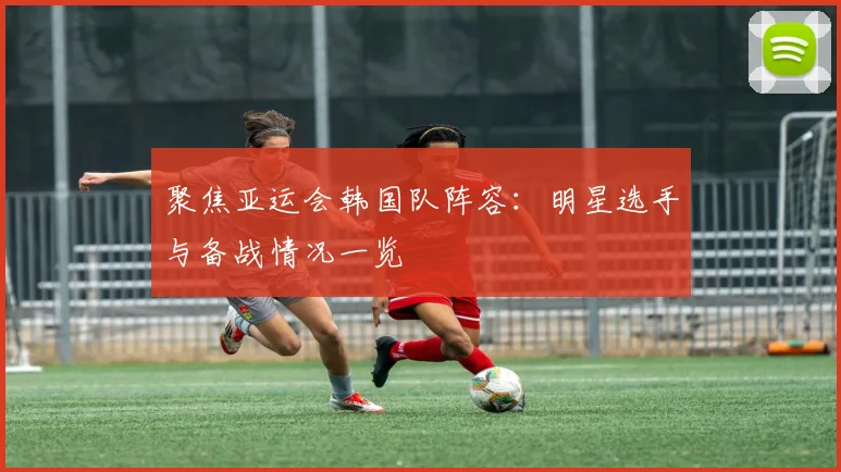 聚焦亚运会韩国队阵容：明星选手与备战情况一览