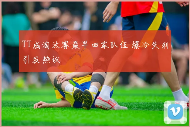 TT成淘汰赛最早回家队伍 爆冷失利引发热议