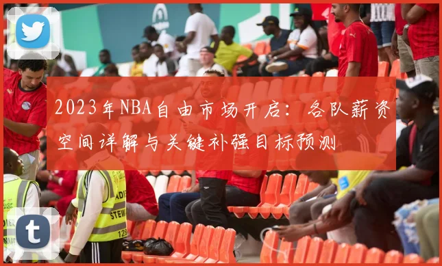 2023年NBA自由市场开启：各队薪资空间详解与关键补强目标预测