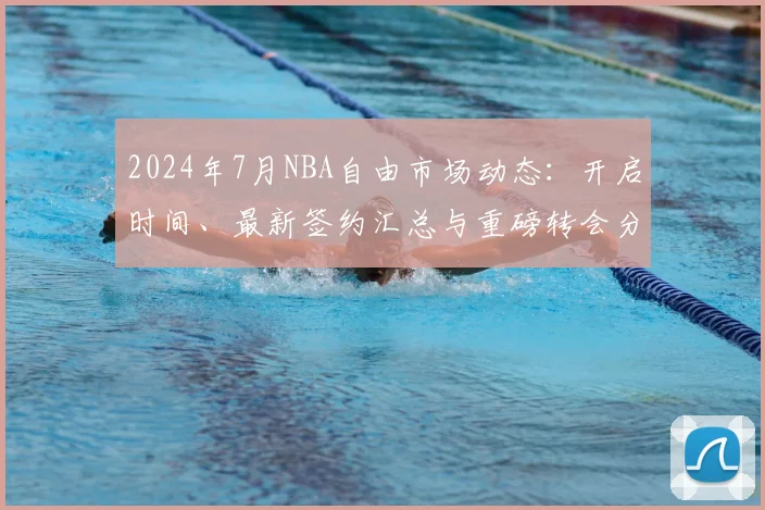 2024年7月NBA自由市场动态：开启时间、最新签约汇总与重磅转会分析