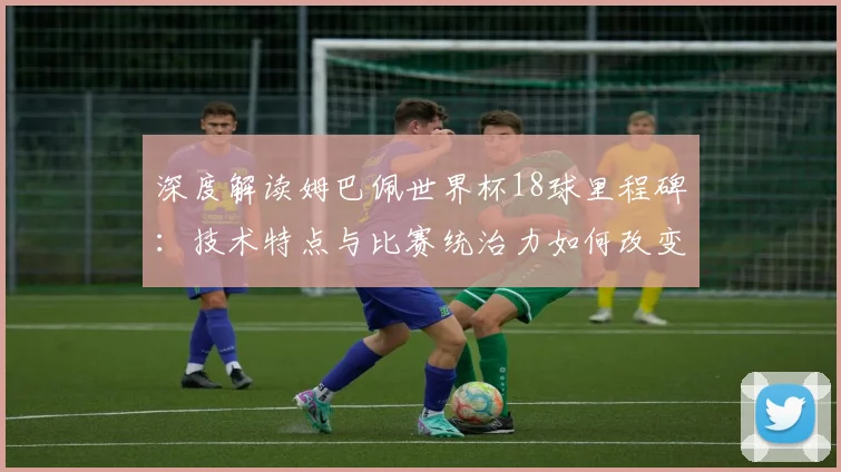 深度解读姆巴佩世界杯18球里程碑:技术特点与比赛统治力如何改变现代足球格局