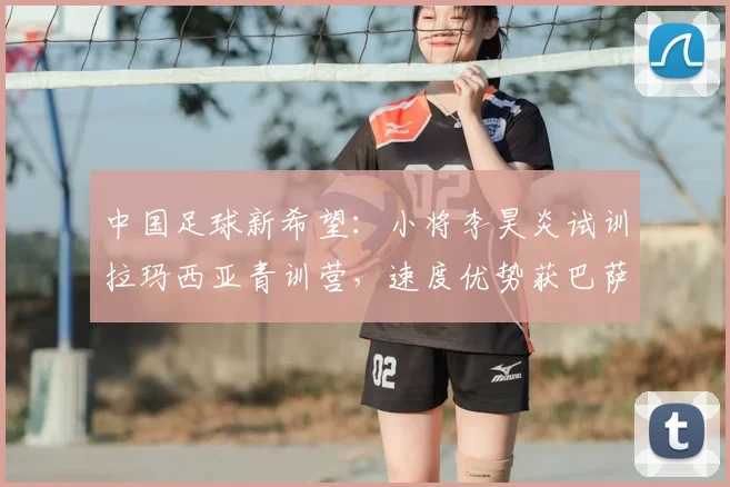 中国足球新希望：小将李昊炎试训拉玛西亚青训营，速度优势获巴萨青睐