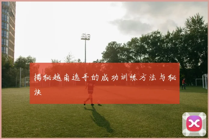 揭秘越南选手的成功训练方法与秘诀