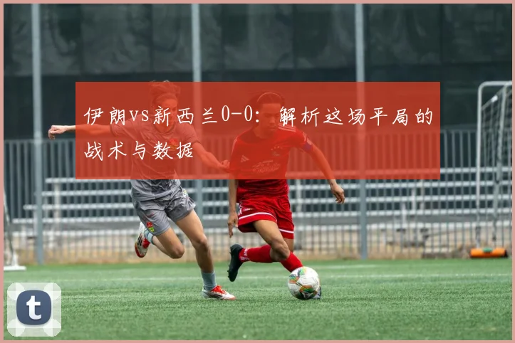 伊朗vs新西兰0-0：解析这场平局的战术与数据