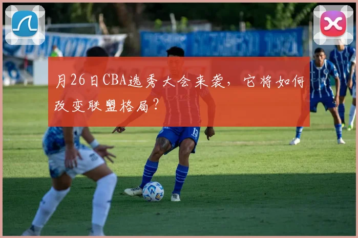 月26日CBA选秀大会来袭，它将如何改变联盟格局？