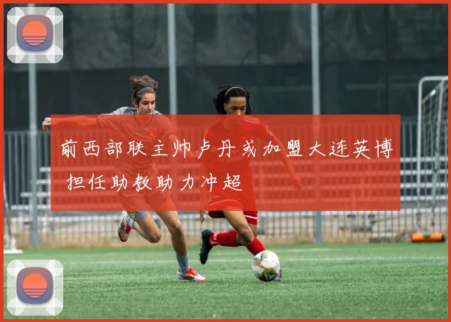 前西部联主帅卢丹或加盟大连英博 担任助教助力冲超