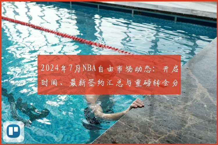 2024年7月NBA自由市场动态:开启时间、最新签约汇总与重磅转会分析