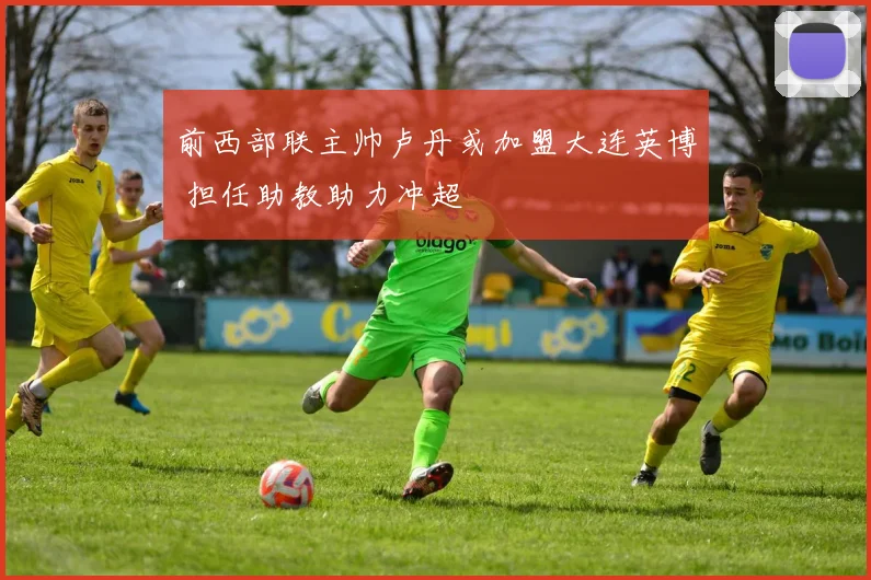 前西部联主帅卢丹或加盟大连英博 担任助教助力冲超