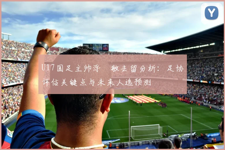U17国足主帅浮嶋敏去留分析:足协评估关键点与未来人选预测