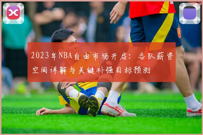 2023年NBA自由市场开启：各队薪资空间详解与关键补强目标预测