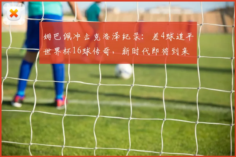 姆巴佩冲击克洛泽纪录：差4球追平世界杯16球传奇，新时代即将到来？